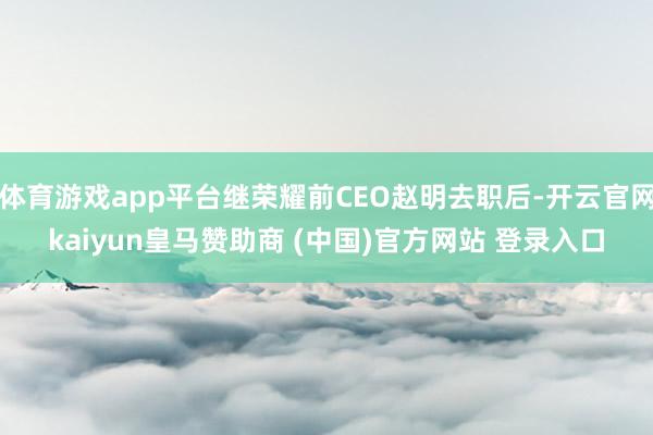 体育游戏app平台继荣耀前CEO赵明去职后-开云官网kaiyun皇马赞助商 (中国)官方网站 登录入口