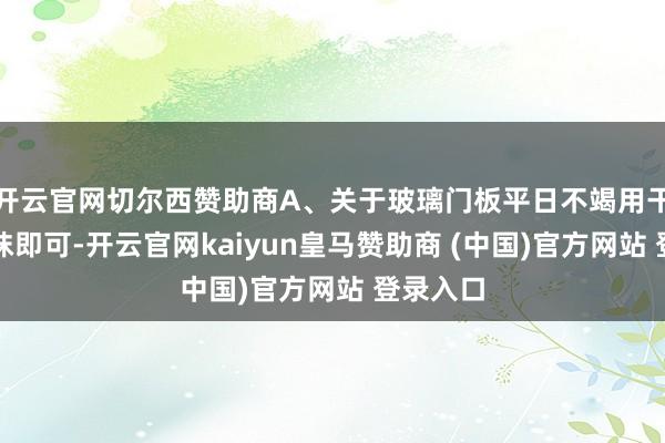 开云官网切尔西赞助商A、关于玻璃门板平日不竭用干抹布擦抹即可-开云官网kaiyun皇马赞助商 (中国)官方网站 登录入口