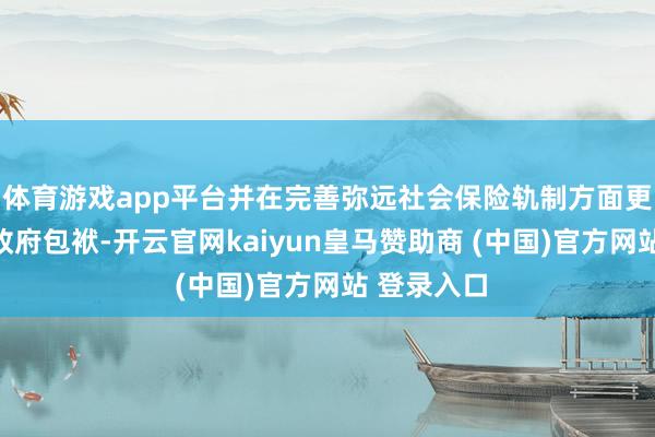 体育游戏app平台并在完善弥远社会保险轨制方面更好地履行政府包袱-开云官网kaiyun皇马赞助商 (中国)官方网站 登录入口