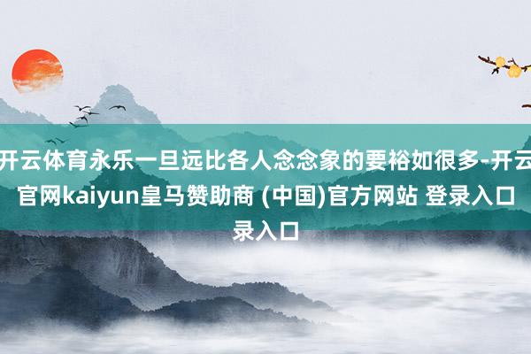 开云体育永乐一旦远比各人念念象的要裕如很多-开云官网kaiyun皇马赞助商 (中国)官方网站 登录入口