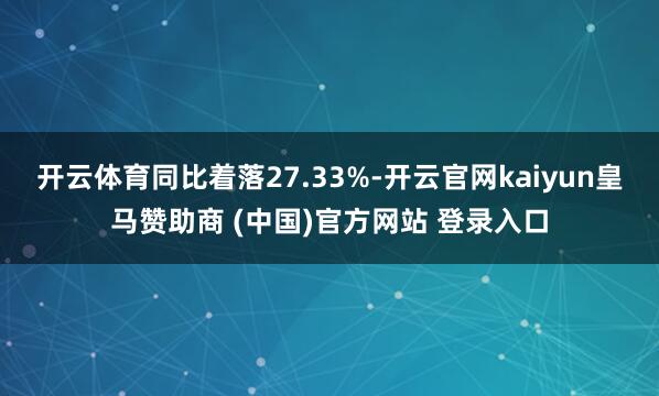 开云体育同比着落27.33%-开云官网kaiyun皇马赞助商 (中国)官方网站 登录入口