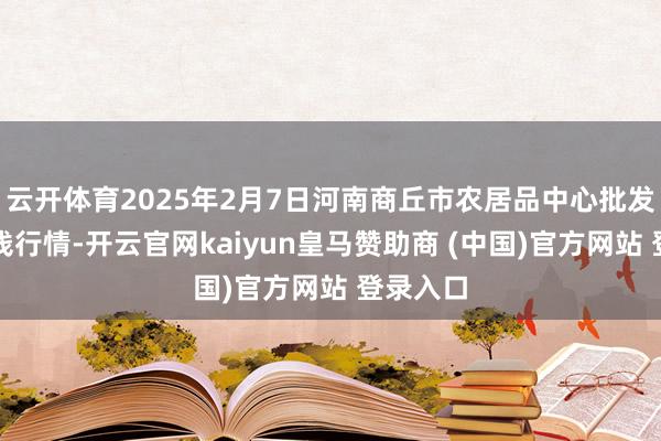 云开体育2025年2月7日河南商丘市农居品中心批发市集价钱行情-开云官网kaiyun皇马赞助商 (中国)官方网站 登录入口