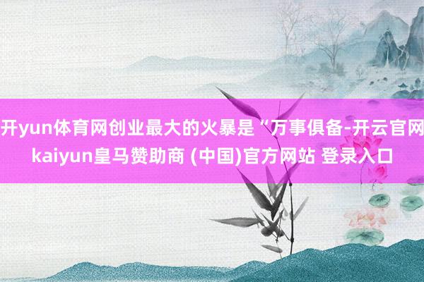 开yun体育网创业最大的火暴是“万事俱备-开云官网kaiyun皇马赞助商 (中国)官方网站 登录入口