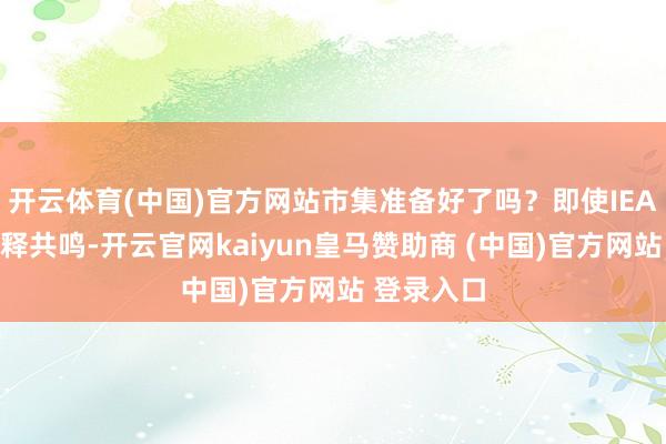 开云体育(中国)官方网站市集准备好了吗？即使IEA未完毕开释共鸣-开云官网kaiyun皇马赞助商 (中国)官方网站 登录入口