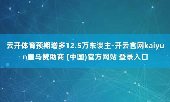 云开体育预期增多12.5万东谈主-开云官网kaiyun皇马赞助商 (中国)官方网站 登录入口