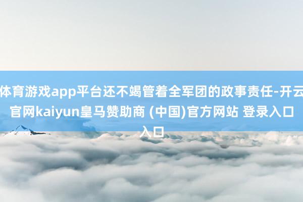 体育游戏app平台还不竭管着全军团的政事责任-开云官网kaiyun皇马赞助商 (中国)官方网站 登录入口
