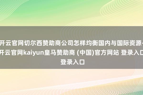 开云官网切尔西赞助商公司怎样均衡国内与国际资源-开云官网kaiyun皇马赞助商 (中国)官方网站 登录入口