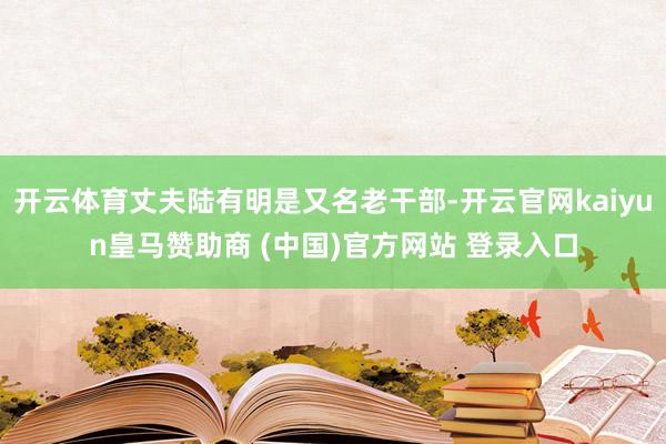 开云体育丈夫陆有明是又名老干部-开云官网kaiyun皇马赞助商 (中国)官方网站 登录入口