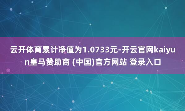 云开体育累计净值为1.0733元-开云官网kaiyun皇马赞助商 (中国)官方网站 登录入口