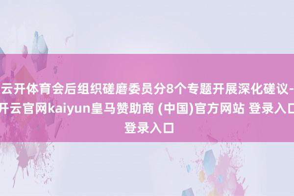 云开体育会后组织磋磨委员分8个专题开展深化磋议-开云官网kaiyun皇马赞助商 (中国)官方网站 登录入口