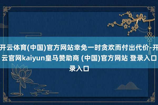开云体育(中国)官方网站幸免一时贪欢而付出代价-开云官网kaiyun皇马赞助商 (中国)官方网站 登录入口