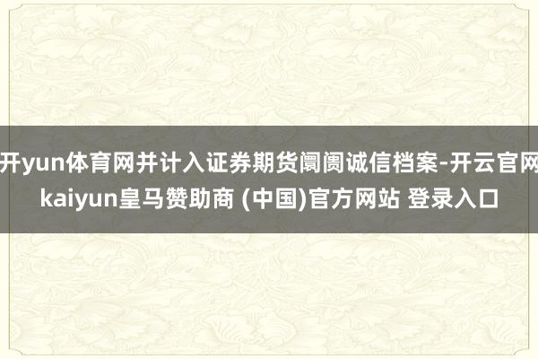 开yun体育网并计入证券期货阛阓诚信档案-开云官网kaiyun皇马赞助商 (中国)官方网站 登录入口