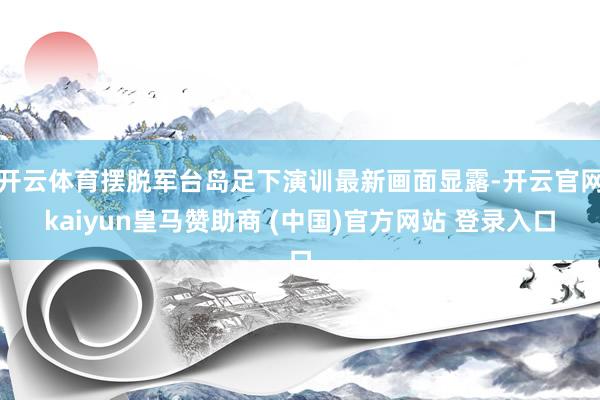 开云体育摆脱军台岛足下演训最新画面显露-开云官网kaiyun皇马赞助商 (中国)官方网站 登录入口