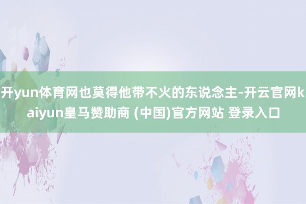 开yun体育网也莫得他带不火的东说念主-开云官网kaiyun皇马赞助商 (中国)官方网站 登录入口