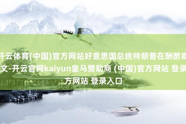 开云体育(中国)官方网站好意思国总统特朗普在酬酢媒体发文-开云官网kaiyun皇马赞助商 (中国)官方网站 登录入口