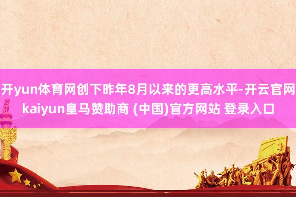 开yun体育网创下昨年8月以来的更高水平-开云官网kaiyun皇马赞助商 (中国)官方网站 登录入口